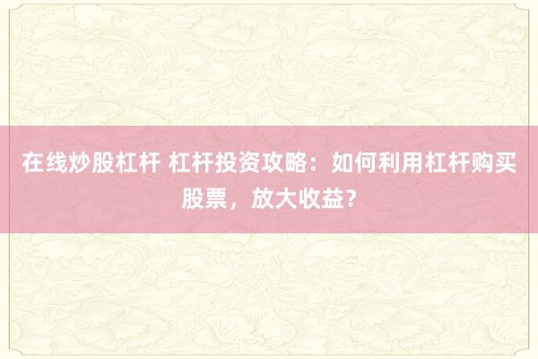 在线炒股杠杆 杠杆投资攻略：如何利用杠杆购买股票，放大收益？