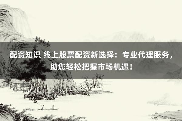 配资知识 线上股票配资新选择：专业代理服务，助您轻松把握市场机遇！