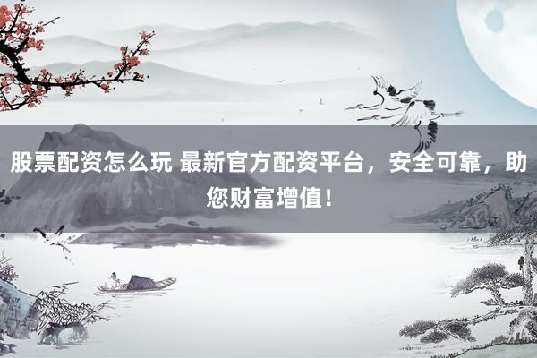 股票配资怎么玩 最新官方配资平台，安全可靠，助您财富增值！
