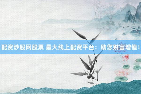 配资炒股网股票 最大线上配资平台：助您财富增值！