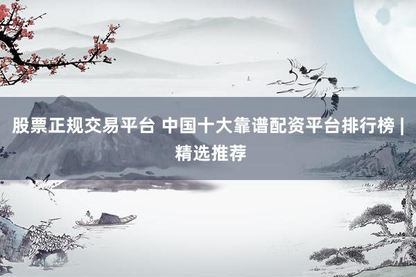 股票正规交易平台 中国十大靠谱配资平台排行榜 | 精选推荐