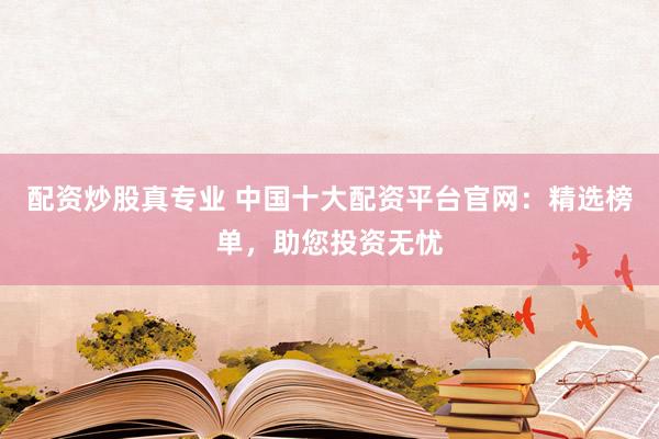 配资炒股真专业 中国十大配资平台官网：精选榜单，助您投资无忧