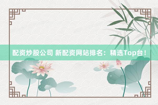 配资炒股公司 新配资网站排名：精选Top台！