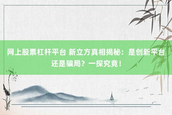 网上股票杠杆平台 新立方真相揭秘：是创新平台还是骗局？一探究竟！