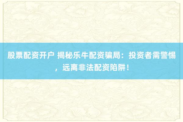 股票配资开户 揭秘乐牛配资骗局：投资者需警惕，远离非法配资陷阱！