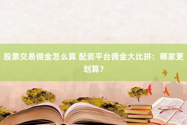 股票交易佣金怎么算 配资平台佣金大比拼：哪家更划算？