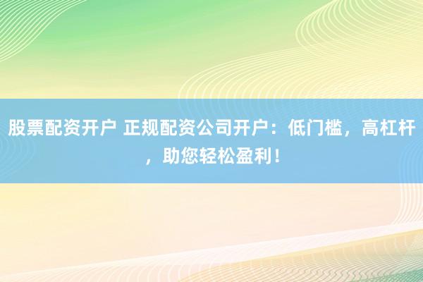 股票配资开户 正规配资公司开户：低门槛，高杠杆，助您轻松盈利！