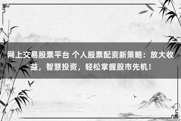 网上交易股票平台 个人股票配资新策略：放大收益，智慧投资，轻松掌握股市先机！