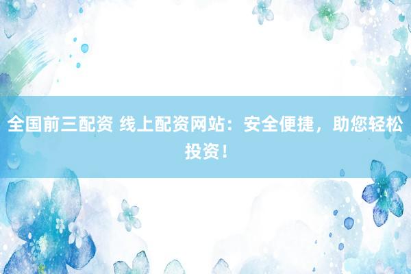 全国前三配资 线上配资网站：安全便捷，助您轻松投资！