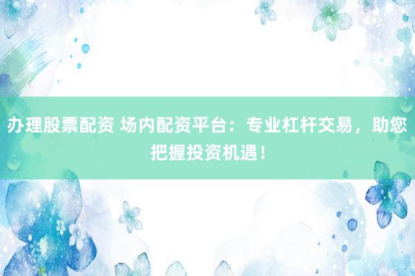办理股票配资 场内配资平台：专业杠杆交易，助您把握投资机遇！