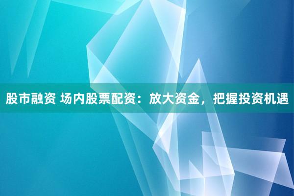 股市融资 场内股票配资：放大资金，把握投资机遇