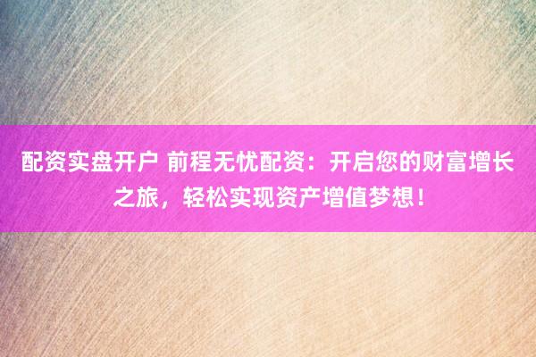 配资实盘开户 前程无忧配资：开启您的财富增长之旅，轻松实现资产增值梦想！