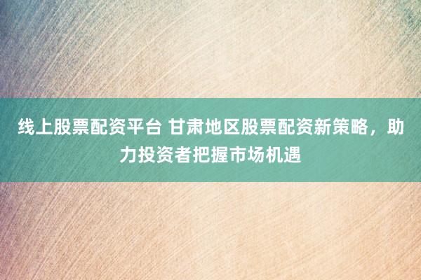 线上股票配资平台 甘肃地区股票配资新策略，助力投资者把握市场机遇