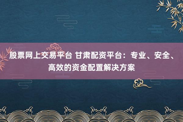 股票网上交易平台 甘肃配资平台：专业、安全、高效的资金配置解决方案