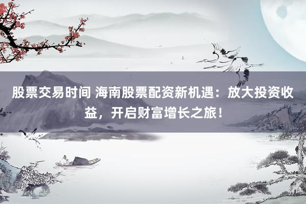 股票交易时间 海南股票配资新机遇：放大投资收益，开启财富增长之旅！
