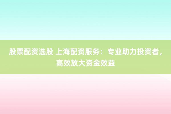 股票配资选股 上海配资服务：专业助力投资者，高效放大资金效益
