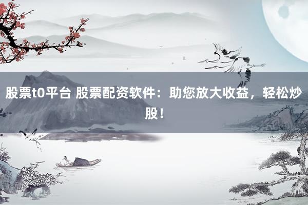 股票t0平台 股票配资软件：助您放大收益，轻松炒股！