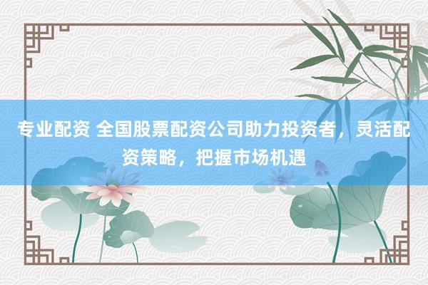 专业配资 全国股票配资公司助力投资者，灵活配资策略，把握市场机遇