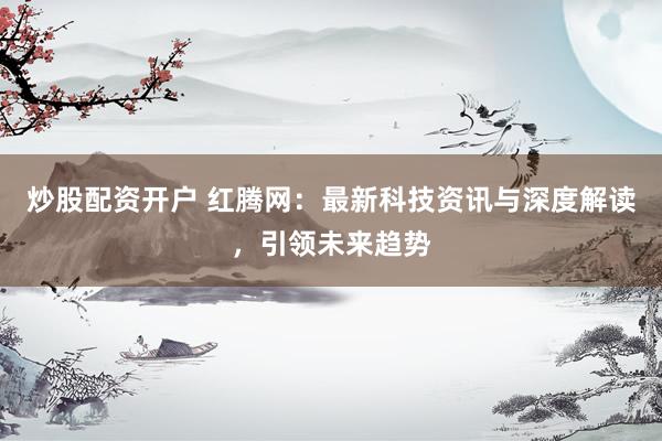 炒股配资开户 红腾网:最新科技资讯与深度解读,引领未来趋势
