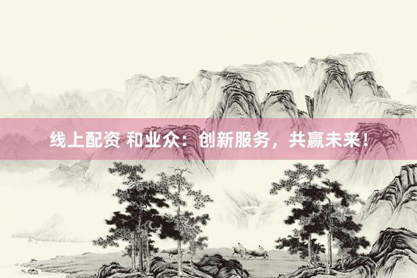 线上配资 和业众:创新服务,共赢未来!