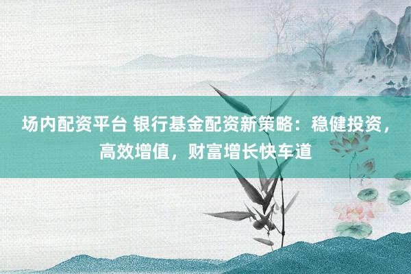 场内配资平台 银行基金配资新策略:稳健投资,高效增值,财富增长快车道