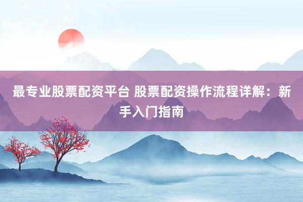 最专业股票配资平台 股票配资操作流程详解:新手入门指南