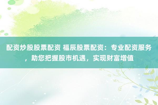 配资炒股股票配资 福辰股票配资:专业配资服务,助您把握股市机遇,实现财富增值