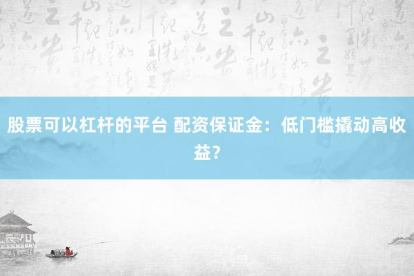 股票可以杠杆的平台 配资保证金：低门槛撬动高收益？