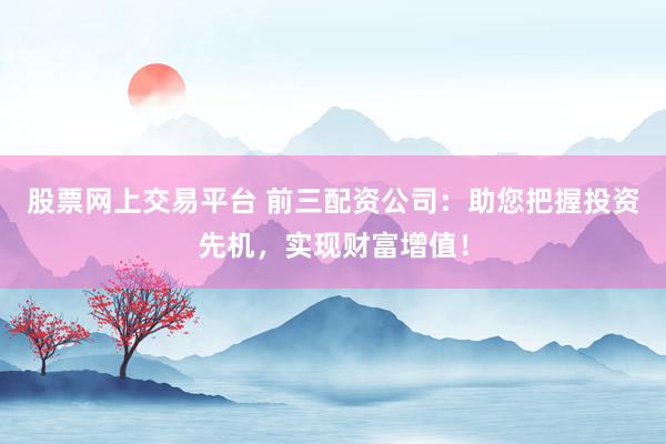 股票网上交易平台 前三配资公司:助您把握投资先机,实现财富增值!