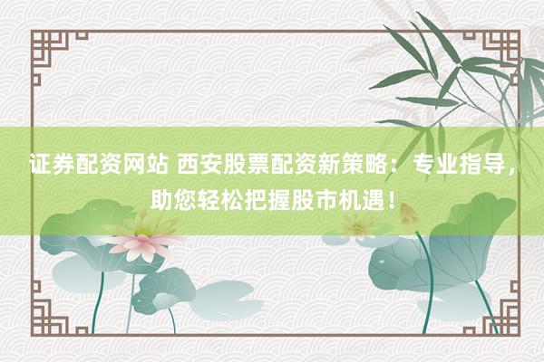 证券配资网站 西安股票配资新策略:专业指导,助您轻松把握股市机遇!