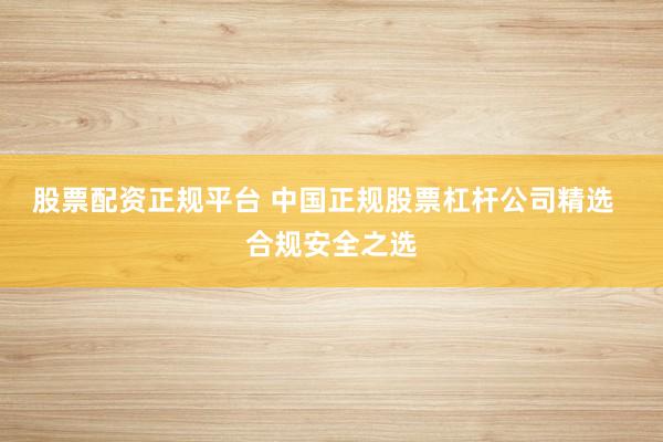 股票配资正规平台 中国正规股票杠杆公司精选 合规安全之选