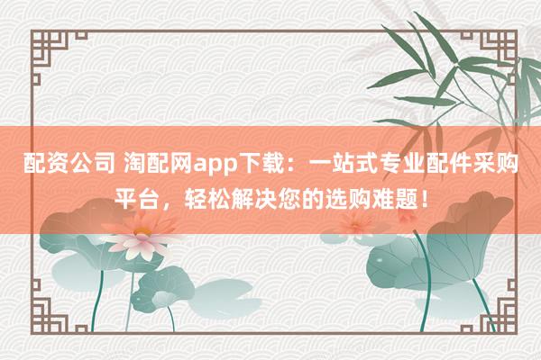 配资公司 淘配网app下载:一站式专业配件采购平台,轻松解决您的选购难题!