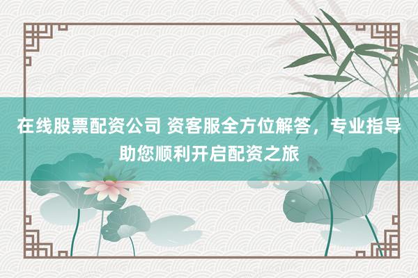 在线股票配资公司 资客服全方位解答,专业指导助您顺利开启配资之旅