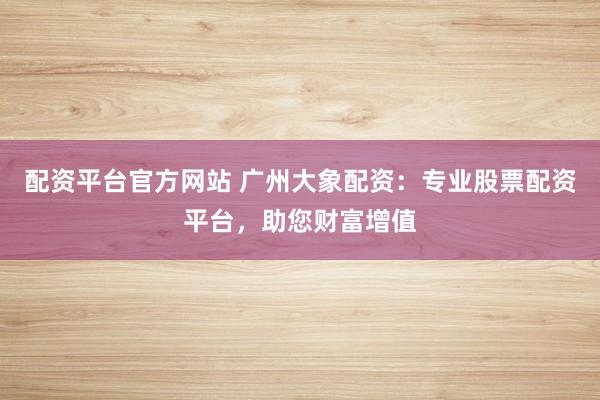 配资平台官方网站 广州大象配资：专业股票配资平台，助您财富增值