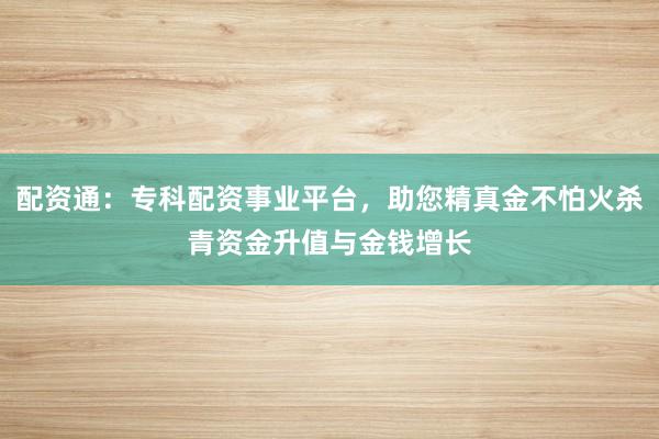 配资通：专科配资事业平台，助您精真金不怕火杀青资金升值与金钱增长