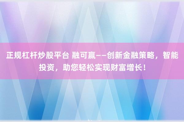 正规杠杆炒股平台 融可赢——创新金融策略,智能投资,助您轻松实现财富增长!