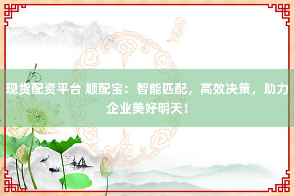 现货配资平台 顺配宝：智能匹配，高效决策，助力企业美好明天！