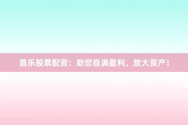 昌乐股票配资：助您自满盈利，放大资产！