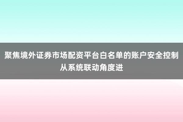聚焦境外证券市场配资平台白名单的账户安全控制从系统联动角度进