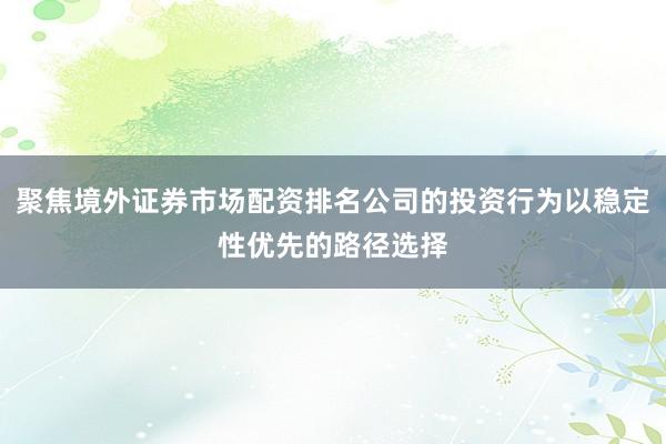 聚焦境外证券市场配资排名公司的投资行为以稳定性优先的路径选择