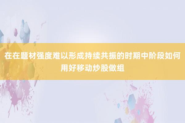 在在题材强度难以形成持续共振的时期中阶段如何用好移动炒股做组