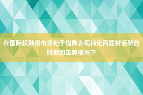 在国际投融资市场处于指数表现钝化而题材活跃的时期的走势格局下