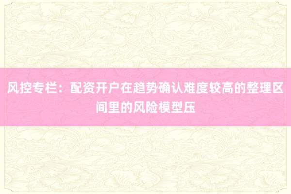 风控专栏：配资开户在趋势确认难度较高的整理区间里的风险模型压