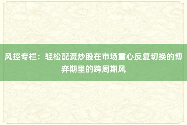 风控专栏：轻松配资炒股在市场重心反复切换的博弈期里的跨周期风