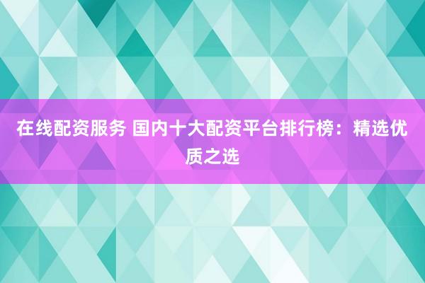 在线配资服务 国内十大配资平台排行榜:精选优质之选