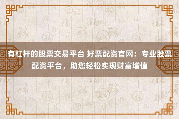有杠杆的股票交易平台 好票配资官网:专业股票配资平台,助您轻松实现财富增值