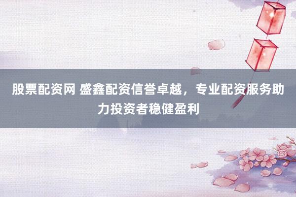 股票配资网 盛鑫配资信誉卓越,专业配资服务助力投资者稳健盈利