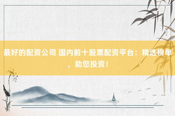 最好的配资公司 国内前十股票配资平台：精选榜单，助您投资！