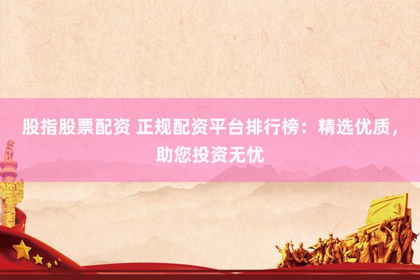 股指股票配资 正规配资平台排行榜：精选优质，助您投资无忧