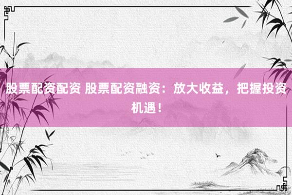股票配资配资 股票配资融资：放大收益，把握投资机遇！